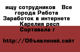 ищу сотрудников - Все города Работа » Заработок в интернете   . Карелия респ.,Сортавала г.